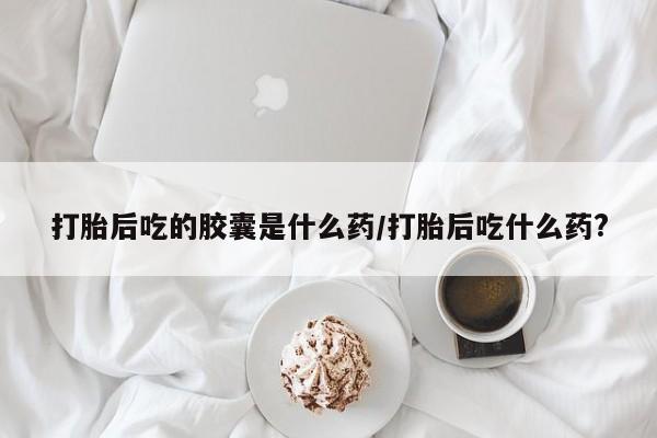 打胎药微信联系方式，打胎后吃的胶囊是什么药/打胎后吃什么药?