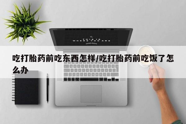 打胎药微信联系方式，吃打胎药前吃东西怎样/吃打胎药前吃饭了怎么办