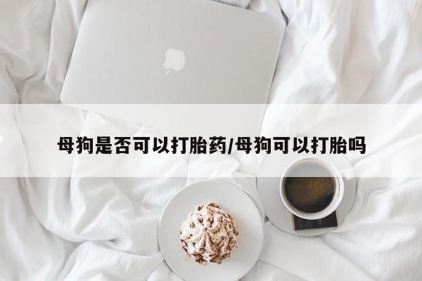 打胎药微信联系方式，母狗是否可以打胎药/母狗可以打胎吗
