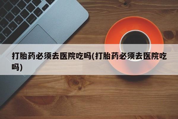 打胎药微信联系方式，打胎药必须去医院吃吗(打胎药必须去医院吃吗)