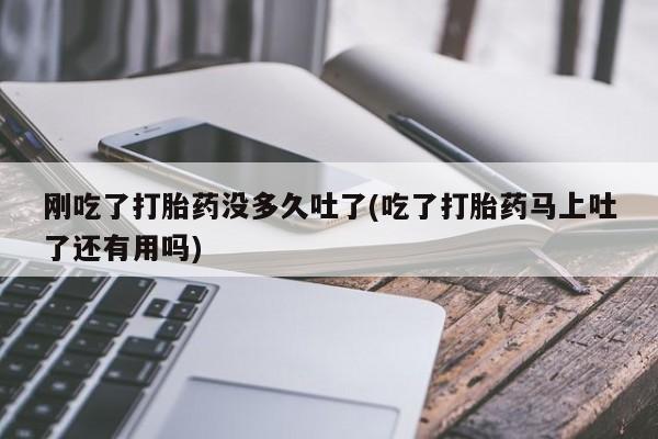 打胎药微信联系方式，刚吃了打胎药没多久吐了(吃了打胎药马上吐了还有用吗)