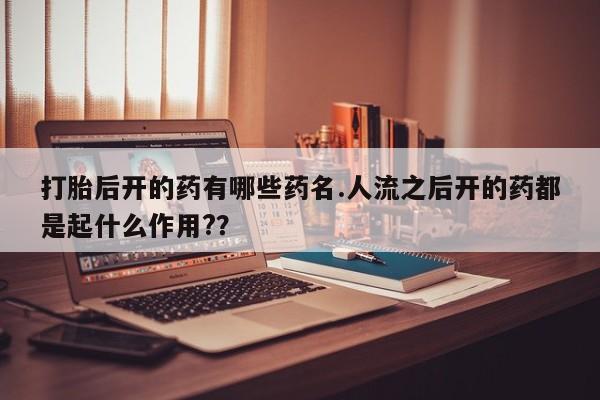 打胎药微信联系方式，打胎后开的药有哪些药名.人流之后开的药都是起什么作用?？