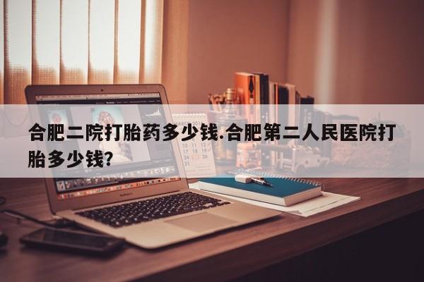 打胎药微信联系方式，合肥二院打胎药多少钱.合肥第二人民医院打胎多少钱？