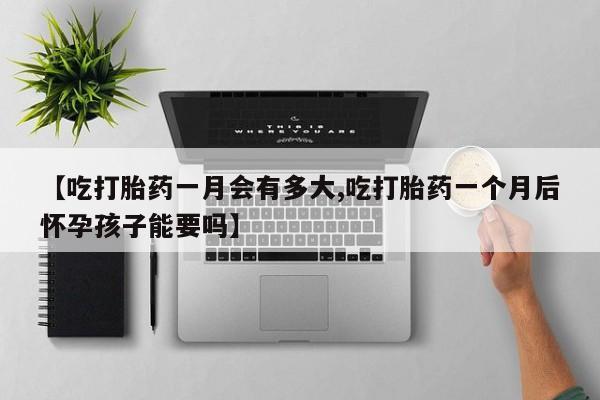 打胎药微信联系方式，【吃打胎药一月会有多大,吃打胎药一个月后怀孕孩子能要吗】