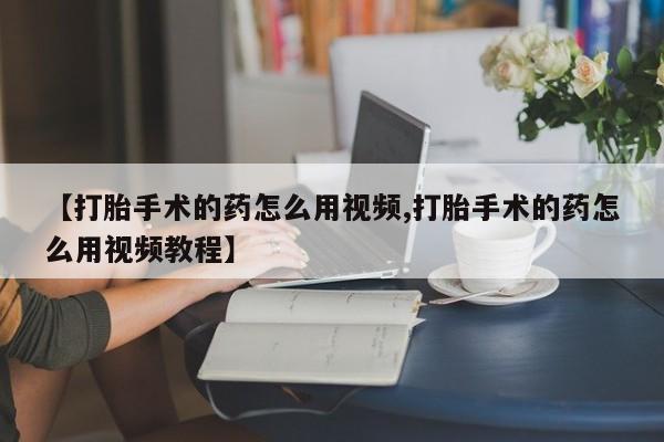 打胎药微信联系方式，【打胎手术的药怎么用视频,打胎手术的药怎么用视频教程】