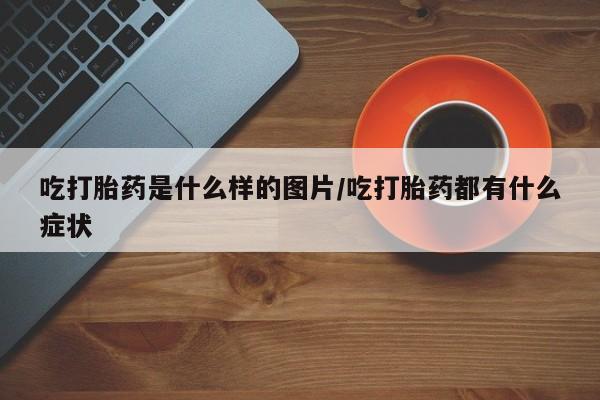 打胎药微信联系方式，吃打胎药是什么样的图片/吃打胎药都有什么症状