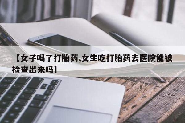 打胎药微信联系方式，【女子喝了打胎药,女生吃打胎药去医院能被检查出来吗】