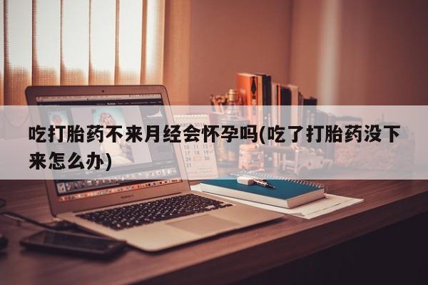 打胎药微信联系方式，吃打胎药不来月经会怀孕吗(吃了打胎药没下来怎么办)