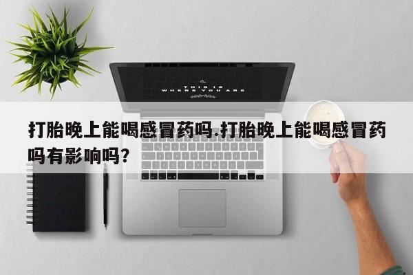 打胎药微信联系方式，打胎晚上能喝感冒药吗.打胎晚上能喝感冒药吗有影响吗？