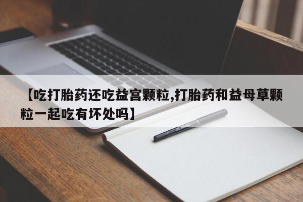 打胎药微信联系方式，【吃打胎药还吃益宫颗粒,打胎药和益母草颗粒一起吃有坏处吗】