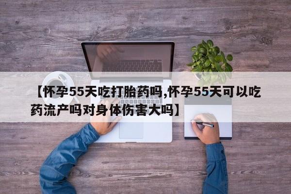 打胎药微信联系方式，【怀孕55天吃打胎药吗,怀孕55天可以吃药流产吗对身体伤害大吗】
