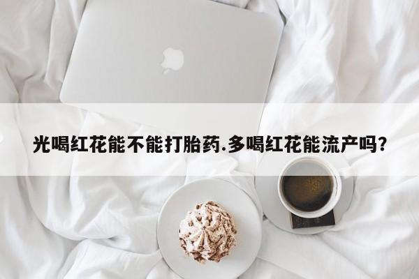 打胎药微信联系方式，光喝红花能不能打胎药.多喝红花能流产吗？