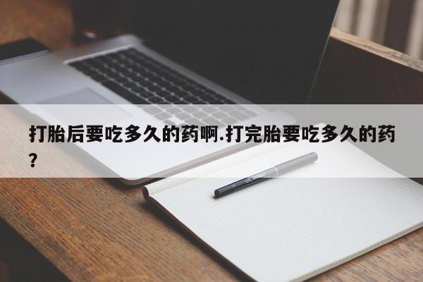 打胎药微信联系方式，打胎后要吃多久的药啊.打完胎要吃多久的药？