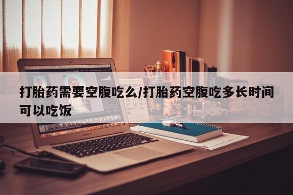 打胎药微信联系方式，打胎药需要空腹吃么/打胎药空腹吃多长时间可以吃饭