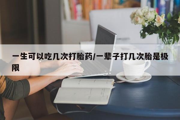 打胎药微信联系方式，一生可以吃几次打胎药/一辈子打几次胎是极限
