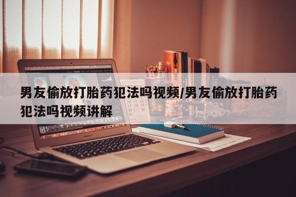 打胎药微信联系方式，男友偷放打胎药犯法吗视频/男友偷放打胎药犯法吗视频讲解