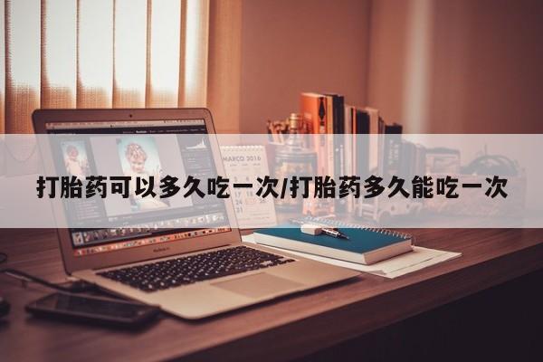 打胎药微信联系方式，打胎药可以多久吃一次/打胎药多久能吃一次