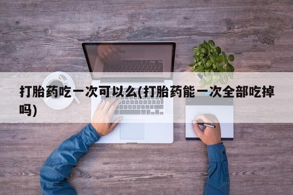 打胎药微信联系方式，打胎药吃一次可以么(打胎药能一次全部吃掉吗)