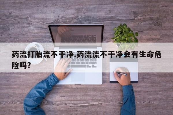 打胎药微信联系方式，药流打胎流不干净.药流流不干净会有生命危险吗？