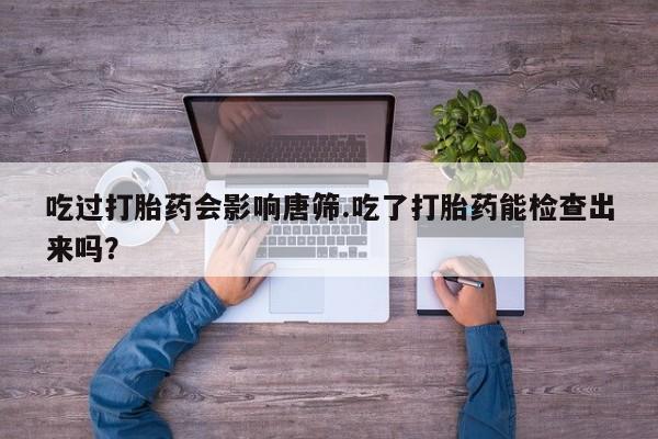 打胎药微信联系方式，吃过打胎药会影响唐筛.吃了打胎药能检查出来吗？