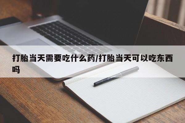 打胎药微信联系方式，打胎当天需要吃什么药/打胎当天可以吃东西吗