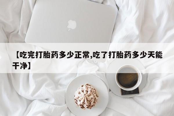打胎药微信联系方式，【吃完打胎药多少正常,吃了打胎药多少天能干净】
