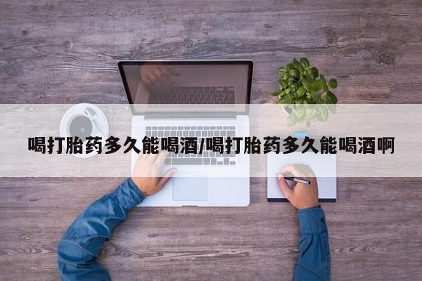 打胎药微信联系方式，喝打胎药多久能喝酒/喝打胎药多久能喝酒啊