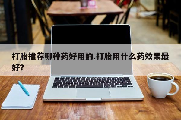 打胎药微信联系方式，打胎推荐哪种药好用的.打胎用什么药效果最好？