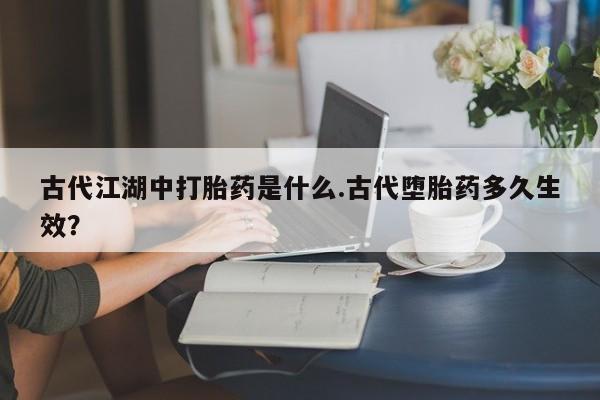 打胎药微信联系方式，古代江湖中打胎药是什么.古代堕胎药多久生效？