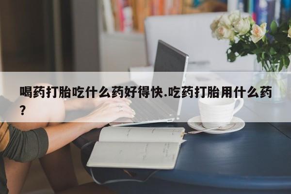 打胎药微信联系方式，喝药打胎吃什么药好得快.吃药打胎用什么药？