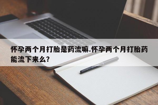 打胎药微信联系方式，怀孕两个月打胎是药流嘛.怀孕两个月打胎药能流下来么？