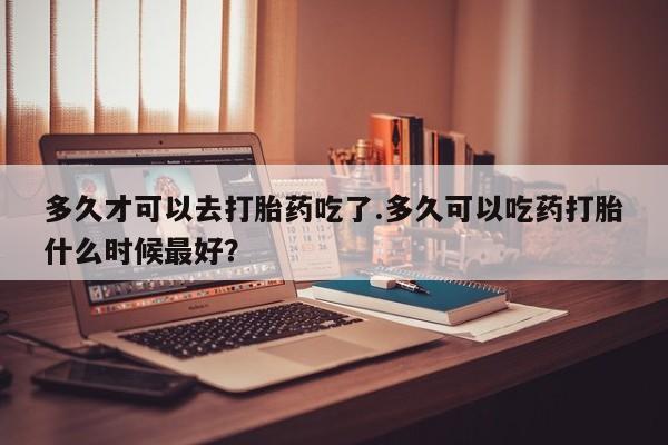 打胎药微信联系方式，多久才可以去打胎药吃了.多久可以吃药打胎什么时候最好？
