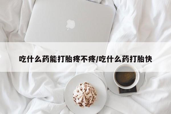 打胎药微信联系方式，吃什么药能打胎疼不疼/吃什么药打胎快