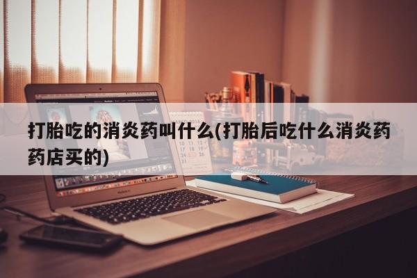 打胎药微信联系方式，打胎吃的消炎药叫什么(打胎后吃什么消炎药药店买的)
