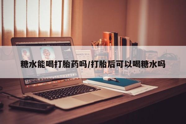 打胎药微信联系方式，糖水能喝打胎药吗/打胎后可以喝糖水吗