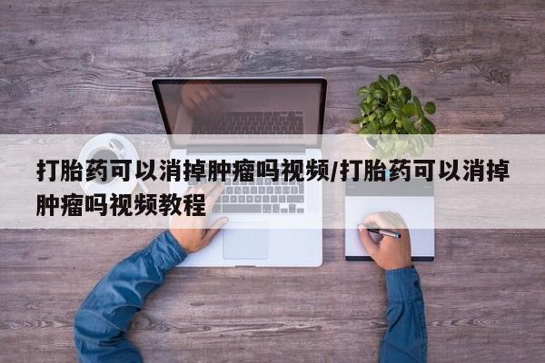 打胎药微信联系方式，打胎药可以消掉肿瘤吗视频/打胎药可以消掉肿瘤吗视频教程