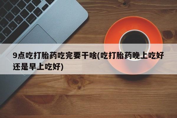 打胎药微信联系方式，9点吃打胎药吃完要干啥(吃打胎药晚上吃好还是早上吃好)