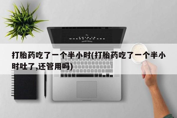 打胎药微信联系方式，打胎药吃了一个半小时(打胎药吃了一个半小时吐了,还管用吗)