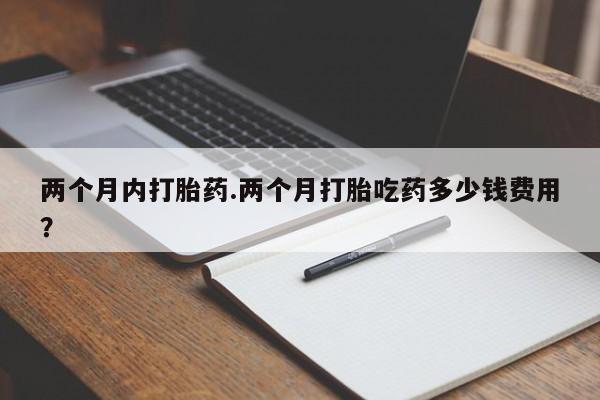 打胎药微信联系方式，两个月内打胎药.两个月打胎吃药多少钱费用？