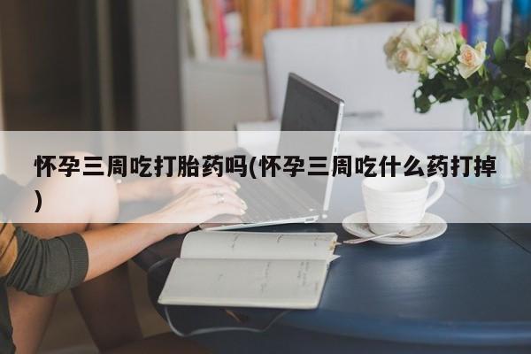 打胎药微信联系方式，怀孕三周吃打胎药吗(怀孕三周吃什么药打掉)