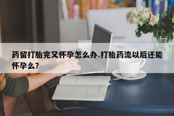打胎药微信联系方式,药留打胎完又怀孕怎么办.打胎药流以后还能怀孕么?