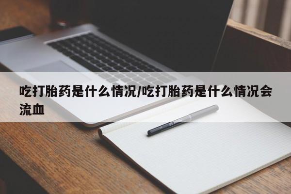 打胎药微信联系方式,吃打胎药是什么情况/吃打胎药是什么情况会流血