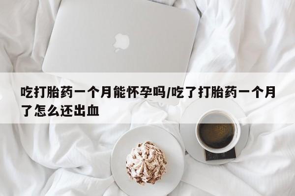 打胎药微信联系方式，吃打胎药一个月能怀孕吗/吃了打胎药一个月了怎么还出血
